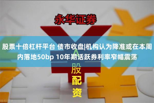 股票十倍杠杆平台 债市收盘|机构认为降准或在本周内落地50b