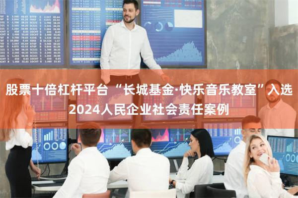 股票十倍杠杆平台 “长城基金·快乐音乐教室”入选2024人民